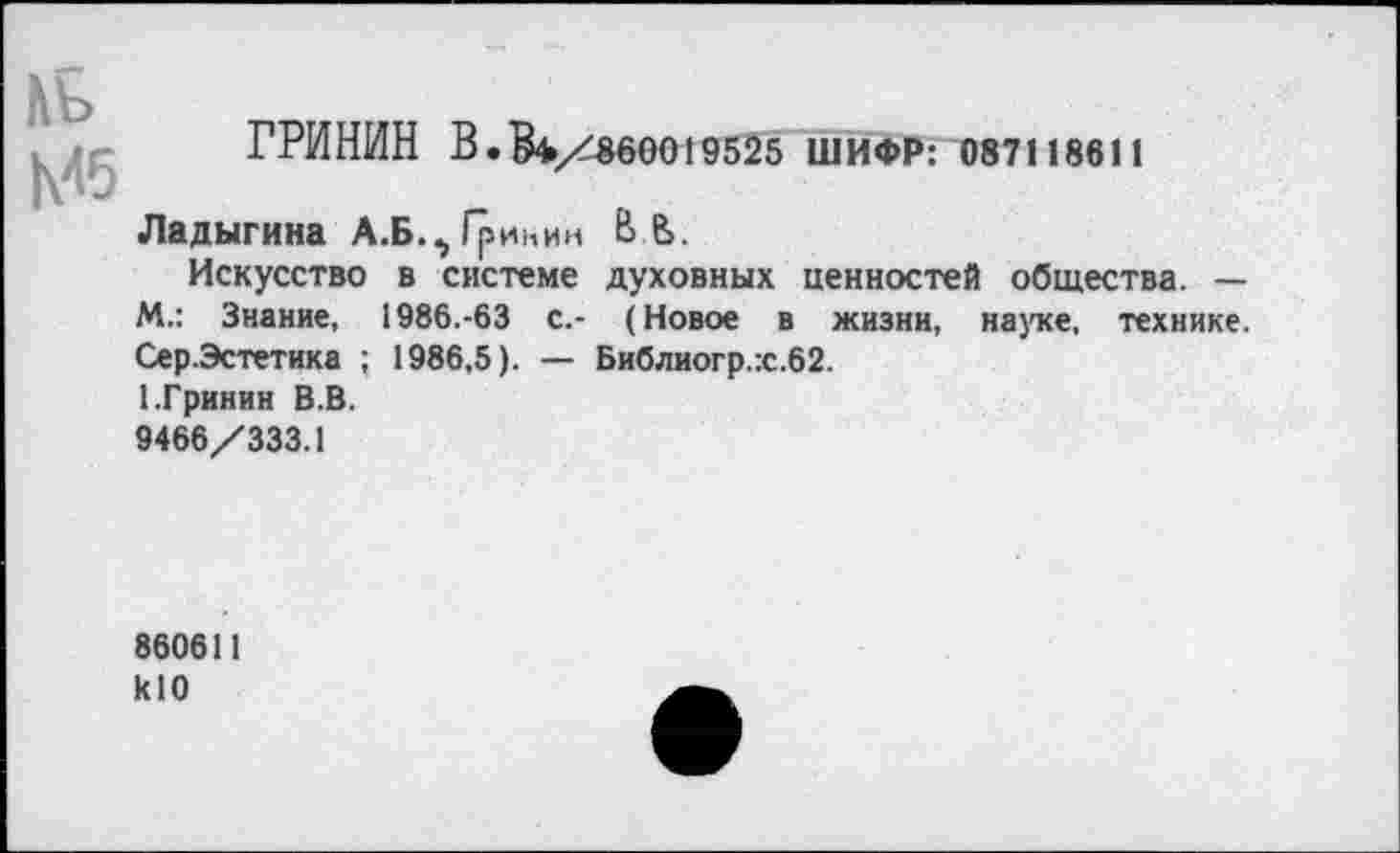 ﻿нь Мб
ГРИНИН В. $4/860019525 ШИФР: 087118611
Ладыгина А.Б., Гринин В В.
Искусство в системе духовных ценностей общества. — М.: Знание, 1986.-63 с.- (Новое в жизни, науке, технике. Сер.Эстетика ; 1986,5). — Библиогр.:с.62.
1.Гринин В.В.
9466/333.1
860611 кЮ